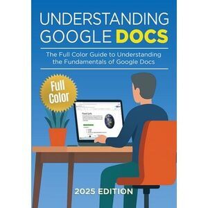 Understanding Google Docs - 2025 Edition: The Full Color Guide to Document Creat